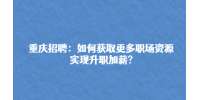 重庆招聘网|如何获取更多职场资源实现升职加薪?